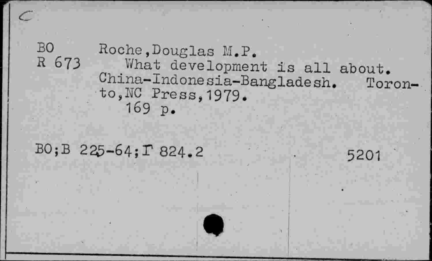 ﻿BO R 673	Roche,Douglas M.P. What development is all about. China-Indone sia-Banglade sh.	Toron to,NO Press,1979. 169 p.
BO;B 225-64;T 824.2	.	5201